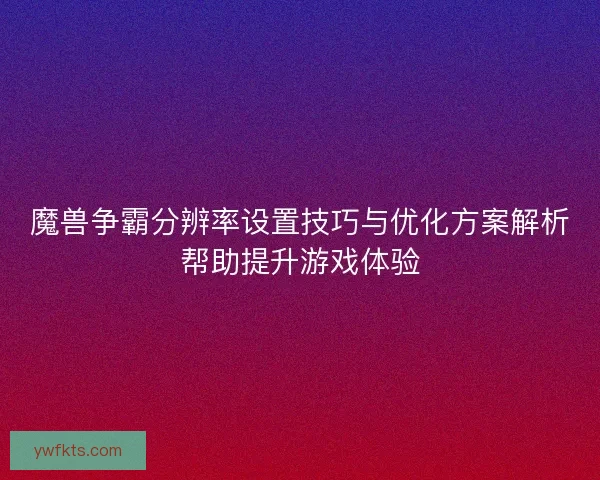 魔兽争霸分辨率设置技巧与优化方案解析帮助提升游戏体验