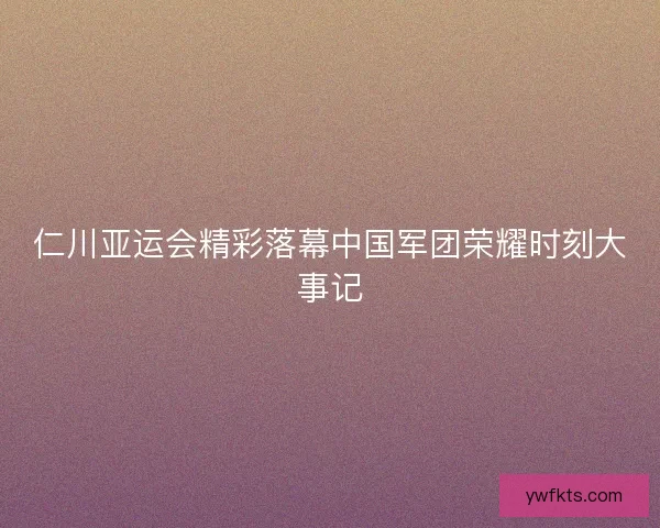 仁川亚运会精彩落幕中国军团荣耀时刻大事记