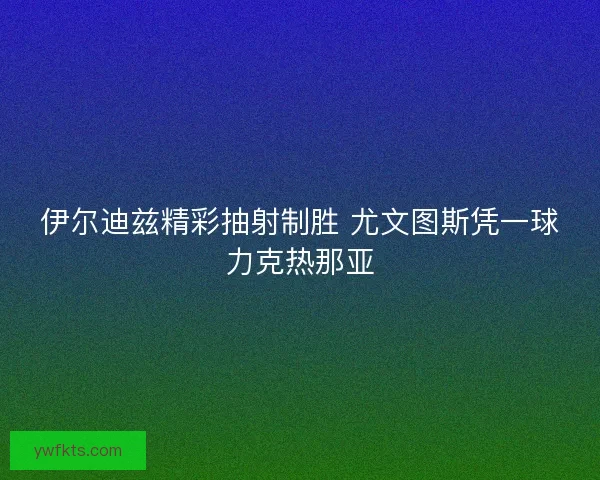 伊尔迪兹精彩抽射制胜 尤文图斯凭一球力克热那亚