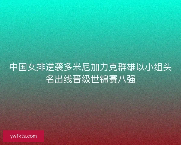 中国女排逆袭多米尼加力克群雄以小组头名出线晋级世锦赛八强