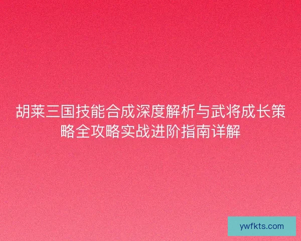 胡莱三国技能合成深度解析与武将成长策略全攻略实战进阶指南详解