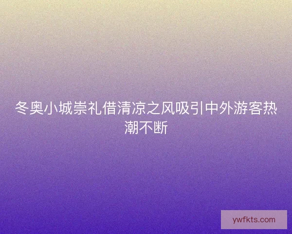 冬奥小城崇礼借清凉之风吸引中外游客热潮不断