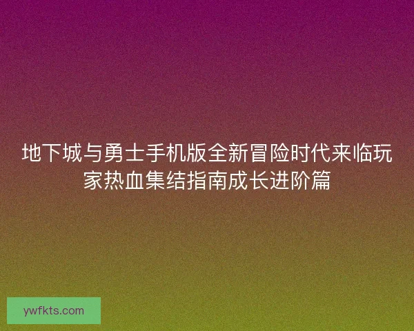 地下城与勇士手机版全新冒险时代来临玩家热血集结指南成长进阶篇