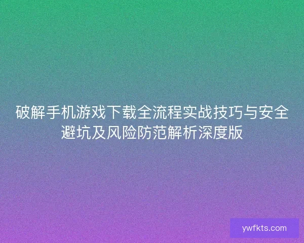 破解手机游戏下载全流程实战技巧与安全避坑及风险防范解析深度版