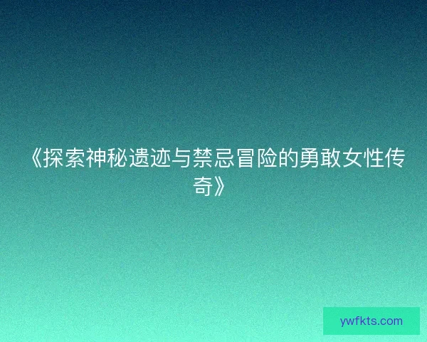《探索神秘遗迹与禁忌冒险的勇敢女性传奇》